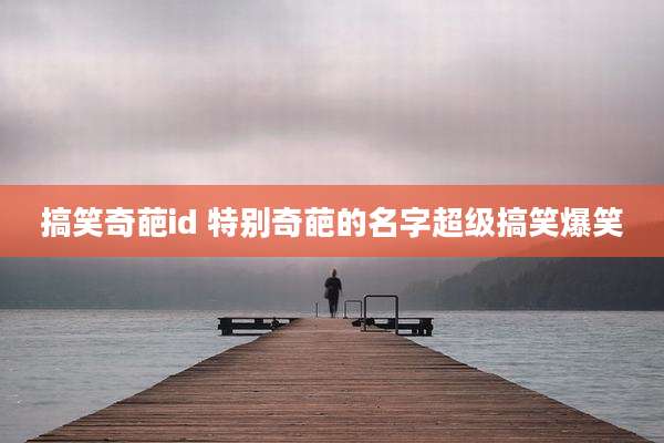 搞笑奇葩id 特别奇葩的名字超级搞笑爆笑