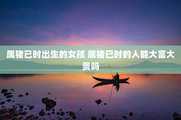 属猪已时出生的女孩 属猪巳时的人能大富大贵吗