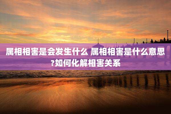 属相相害是会发生什么 属相相害是什么意思?如何化解相害关系
