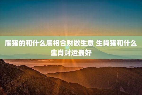 属猪的和什么属相合财做生意 生肖猪和什么生肖财运最好