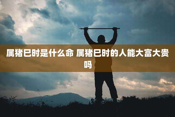 属猪巳时是什么命 属猪巳时的人能大富大贵吗