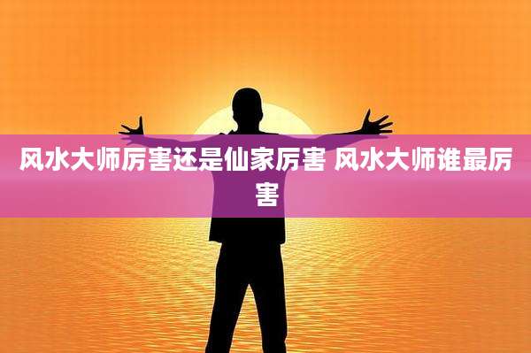 风水大师厉害还是仙家厉害 风水大师谁最厉害