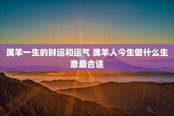 属羊一生的财运和运气 属羊人今生做什么生意最合适