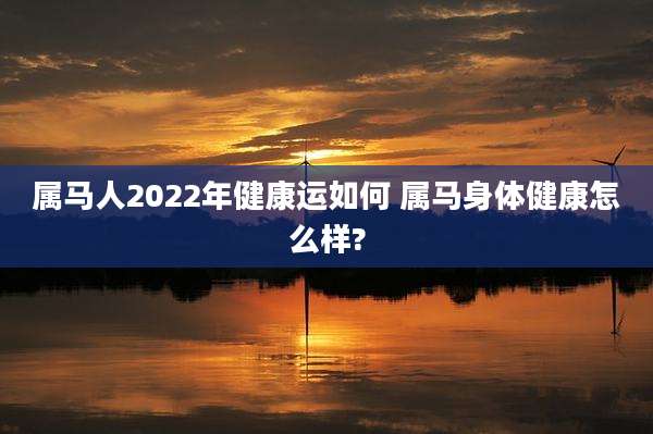 属马人2022年健康运如何 属马身体健康怎么样?