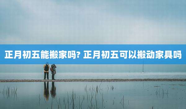正月初五能搬家吗? 正月初五可以搬动家具吗