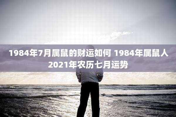 1984年7月属鼠的财运如何 1984年属鼠人2021年农历七月运势