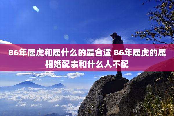 86年属虎和属什么的最合适 86年属虎的属相婚配表和什么人不配