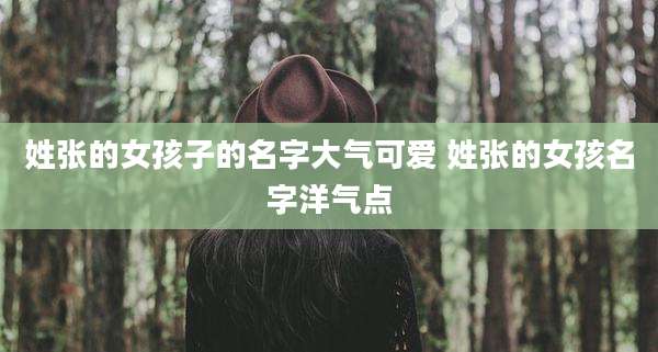 姓张的女孩子的名字大气可爱 姓张的女孩名字洋气点