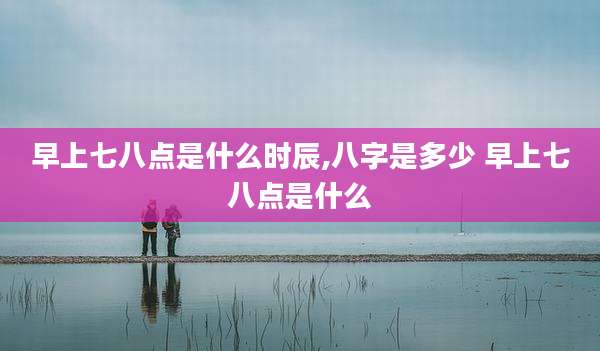 早上七八点是什么时辰,八字是多少 早上七八点是什么