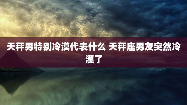 天秤男特别冷漠代表什么 天秤座男友突然冷漠了