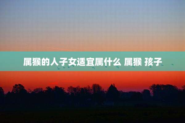 属猴的人子女适宜属什么 属猴 孩子