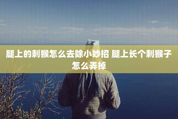 腿上的刺猴怎么去除小妙招 腿上长个刺猴子怎么弄掉