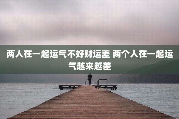 两人在一起运气不好财运差 两个人在一起运气越来越差