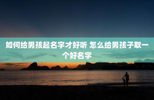 如何给男孩起名字才好听 怎么给男孩子取一个好名字