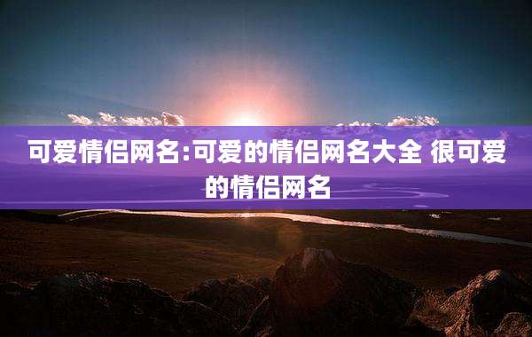 可爱情侣网名:可爱的情侣网名大全 很可爱的情侣网名