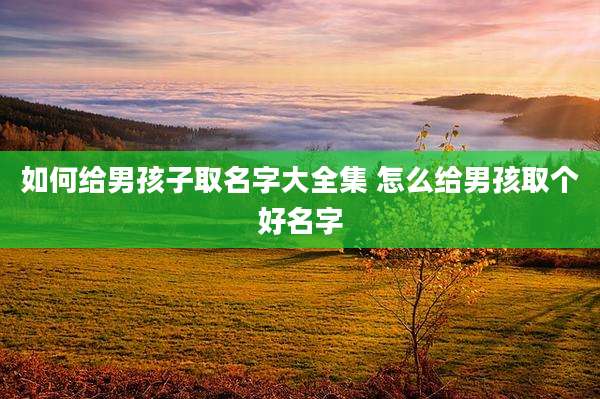 如何给男孩子取名字大全集 怎么给男孩取个好名字