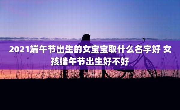 2021端午节出生的女宝宝取什么名字好 女孩端午节出生好不好