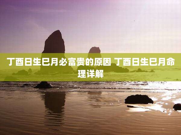 丁酉日生巳月必富贵的原因 丁酉日生巳月命理详解