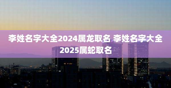 李姓名字大全2024属龙取名 李姓名字大全2025属蛇取名