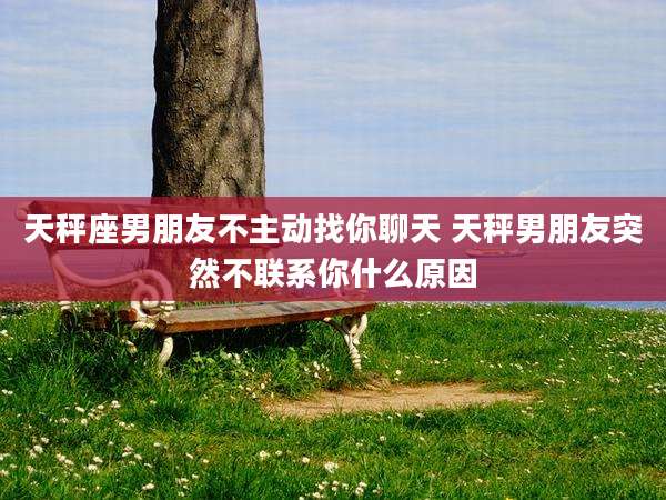 天秤座男朋友不主动找你聊天 天秤男朋友突然不联系你什么原因