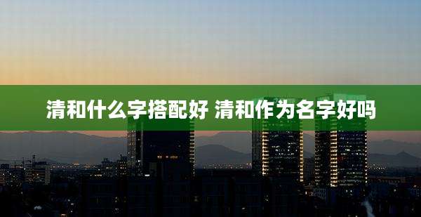 清和什么字搭配好 清和作为名字好吗