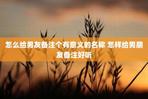 怎么给男友备注个有意义的名称 怎样给男朋友备注好听