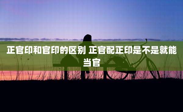 正官印和官印的区别 正官配正印是不是就能当官