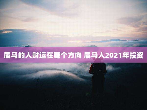 属马的人财运在哪个方向 属马人2021年投资