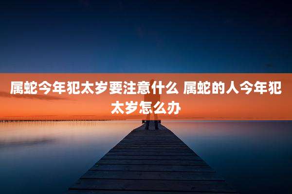 属蛇今年犯太岁要注意什么 属蛇的人今年犯太岁怎么办