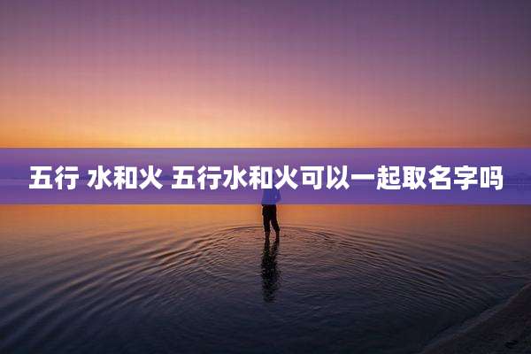 五行 水和火 五行水和火可以一起取名字吗