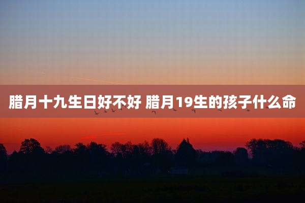 腊月十九生日好不好 腊月19生的孩子什么命