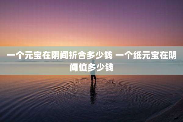 一个元宝在阴间折合多少钱 一个纸元宝在阴间值多少钱