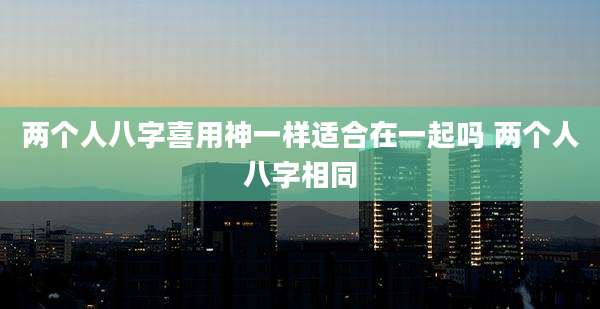 两个人八字喜用神一样适合在一起吗 两个人八字相同