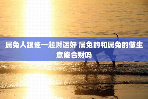 属兔人跟谁一起财运好 属兔的和属兔的做生意能合财吗
