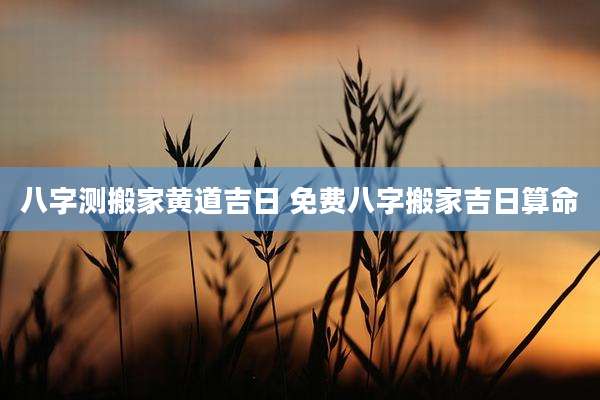 八字测搬家黄道吉日 免费八字搬家吉日算命
