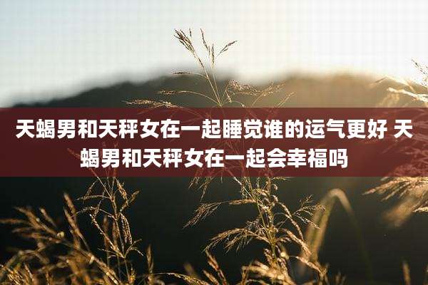 天蝎男和天秤女在一起睡觉谁的运气更好 天蝎男和天秤女在一起会幸福吗