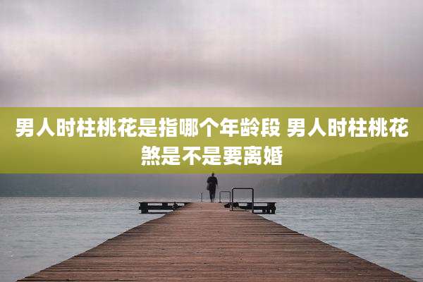 男人时柱桃花是指哪个年龄段 男人时柱桃花煞是不是要离婚