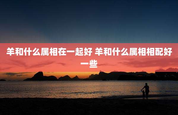 羊和什么属相在一起好 羊和什么属相相配好一些