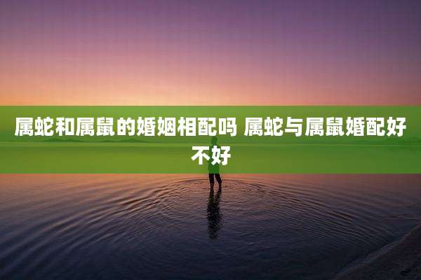 属蛇和属鼠的婚姻相配吗 属蛇与属鼠婚配好不好