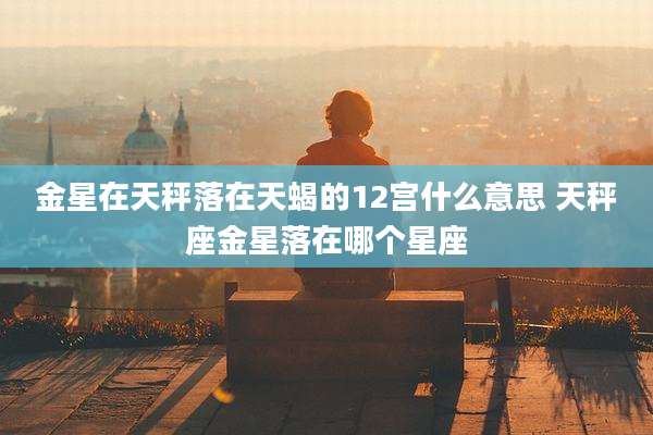 金星在天秤落在天蝎的12宫什么意思 天秤座金星落在哪个星座