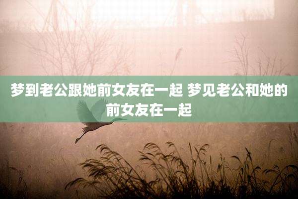 梦到老公跟她前女友在一起 梦见老公和她的前女友在一起
