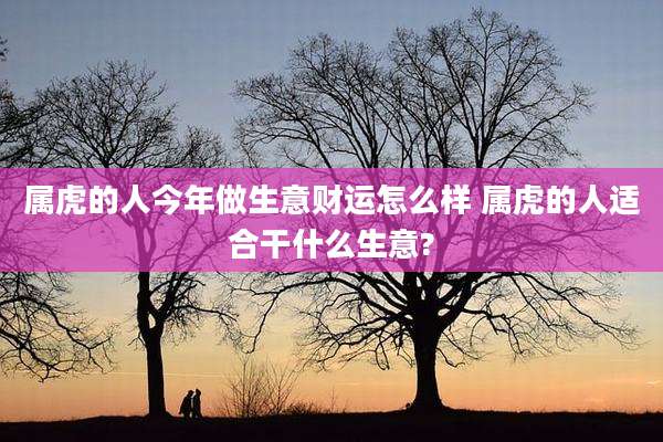 属虎的人今年做生意财运怎么样 属虎的人适合干什么生意?
