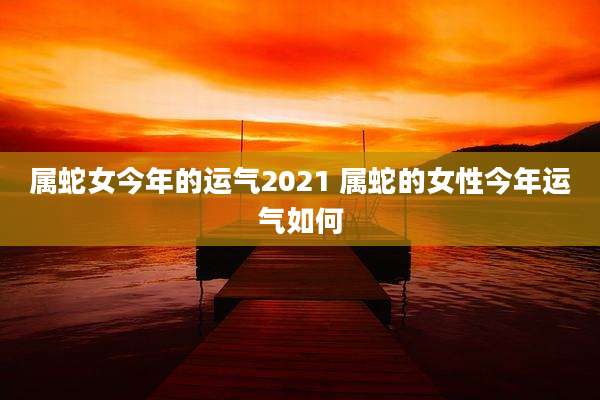 属蛇女今年的运气2021 属蛇的女性今年运气如何