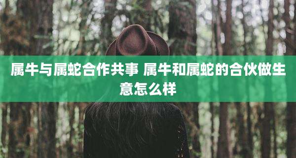 属牛与属蛇合作共事 属牛和属蛇的合伙做生意怎么样