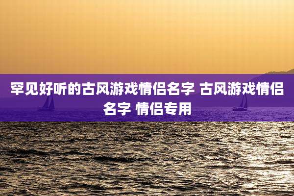 罕见好听的古风游戏情侣名字 古风游戏情侣名字 情侣专用