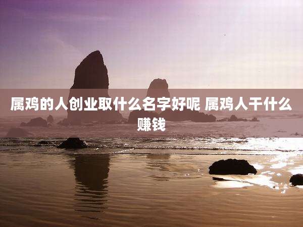 属鸡的人创业取什么名字好呢 属鸡人干什么赚钱