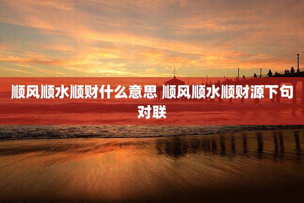 顺风顺水顺财什么意思 顺风顺水顺财源下句对联