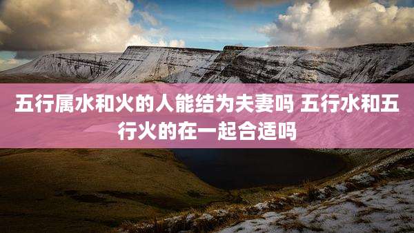 五行属水和火的人能结为夫妻吗 五行水和五行火的在一起合适吗