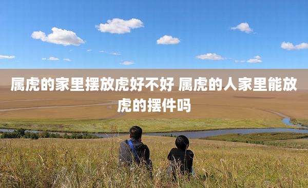 属虎的家里摆放虎好不好 属虎的人家里能放虎的摆件吗