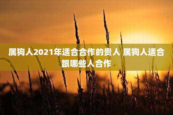 属狗人2021年适合合作的贵人 属狗人适合跟哪些人合作